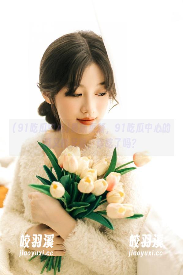 91吃瓜中心 最新更新,91吃瓜中心的瓜又酸又甜,你吃了吗?